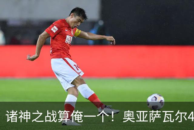 诸神之战算俺一个！奥亚萨瓦尔4球1助入局 斗牛新高？
